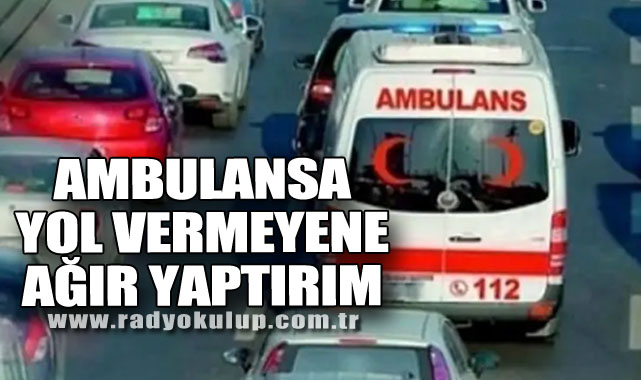 AMBULANSA YOL VERMEYENE AĞIR YAPTIRIM