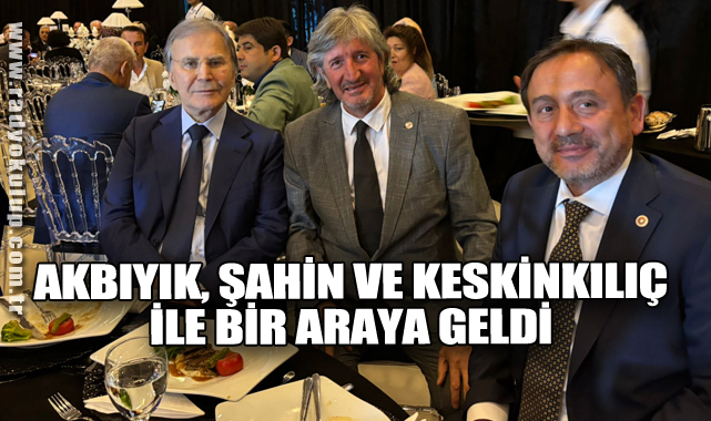 AKBIYIK, ŞAHİN VE KESKİNKILIÇ İLE BİRARAYA GELDİ